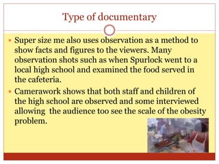 Type of documentary
 Super size me also uses observation as a method to
show facts and figures to the viewers. Many
observation shots such as when Spurlock went to a
local high school and examined the food served in
the cafeteria.
 Camerawork shows that both staff and children of
the high school are observed and some interviewed
allowing the audience too see the scale of the obesity
problem.
 