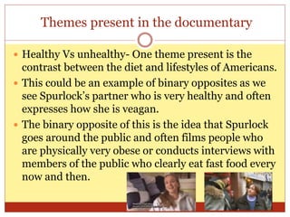 Themes present in the documentary
 Healthy Vs unhealthy- One theme present is the
contrast between the diet and lifestyles of Americans.
 This could be an example of binary opposites as we
see Spurlock’s partner who is very healthy and often
expresses how she is veagan.
 The binary opposite of this is the idea that Spurlock
goes around the public and often films people who
are physically very obese or conducts interviews with
members of the public who clearly eat fast food every
now and then.
 