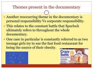 Themes present in the documentary
 Another reoccurring theme in the documentary is
personal responsibility Vs corporate responsibility.
 This relates to the constant battle that Spurlock
ultimately refers to throughout the whole
documentary.
 One case in particular is constantly referred to as two
teenage girls try to sue the fast food restaurant for
being the source of their obesity.
 