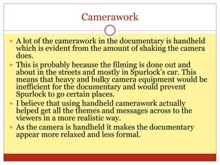 Camerawork
 A lot of the camerawork in the documentary is handheld
which is evident from the amount of shaking the camera
does.
 This is probably because the filming is done out and
about in the streets and mostly in Spurlock’s car. This
means that heavy and bulky camera equipment would be
inefficient for the documentary and would prevent
Spurlock to go certain places.
 I believe that using handheld camerawork actually
helped get all the themes and messages across to the
viewers in a more realistic way.
 As the camera is handheld it makes the documentary
appear more relaxed and less formal.
 