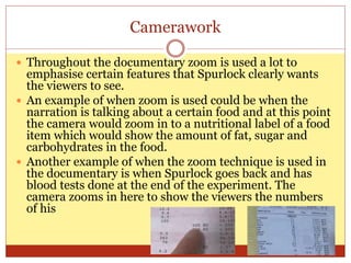 Camerawork
 Throughout the documentary zoom is used a lot to
emphasise certain features that Spurlock clearly wants
the viewers to see.
 An example of when zoom is used could be when the
narration is talking about a certain food and at this point
the camera would zoom in to a nutritional label of a food
item which would show the amount of fat, sugar and
carbohydrates in the food.
 Another example of when the zoom technique is used in
the documentary is when Spurlock goes back and has
blood tests done at the end of the experiment. The
camera zooms in here to show the viewers the numbers
of his
 
