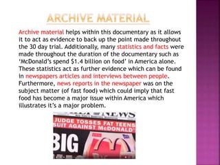 Archive material helps within this documentary as it allows
it to act as evidence to back up the point made throughout
the 30 day trial. Additionally, many statistics and facts were
made throughout the duration of the documentary such as
‘McDonald’s spend $1.4 billion on food’ in America alone.
These statistics act as further evidence which can be found
in newspapers articles and interviews between people.
Furthermore, news reports in the newspaper was on the
subject matter (of fast food) which could imply that fast
food has become a major issue within America which
illustrates it’s a major problem.
 