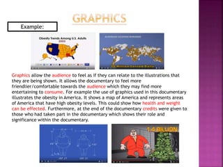Graphics allow the audience to feel as if they can relate to the illustrations that
they are being shown. It allows the documentary to feel more
friendlier/comfortable towards the audience which they may find more
entertaining to consume. For example the use of graphics used in this documentary
illustrates the obesity in America. It shows a map of America and represents areas
of America that have high obesity levels. This could show how health and weight
can be effected. Furthermore, at the end of the documentary credits were given to
those who had taken part in the documentary which shows their role and
significance within the documentary.
Example:
 