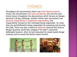 Throughout this documentary there was many themes present.
Firstly, the link between fast food and obesity, this was the main
theme shown throughout the documentary which focuses on Morgan
Spurlock’s 30 day challenge. Another theme that was present was
personal responsibility vs cooperate responsibility, this
responsibility focused on the individual being responsible for what
they ate and McDonald’s being responsible for preparing and serving
the food. There was also a theme of addiction towards fast food as
Morgan Spurlock would feel unhappy if he hadn’t consumed
McDonalds however, after he had consumed his mood would change
instantly and he would feel better about himself.
 