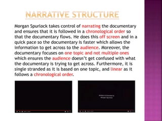 Morgan Spurlock takes control of narrating the documentary
and ensures that it is followed in a chronological order so
that the documentary flows. He does this off screen and in a
quick pace so the documentary is faster which allows the
information to get across to the audience. Moreover, the
documentary focuses on one topic and not multiple ones
which ensures the audience doesn’t get confused with what
the documentary is trying to get across. Furthermore, it is
single stranded as it is based on one topic, and linear as it
follows a chronological order.
 