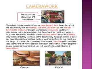 Throughout this documentary there are many types of shots shown throughout
the documentary such as mid shots, two shots, and close ups. The mid shot
between the interviewer (Morgan Spurlock) and interviewee could have
resemblance to the documentary as this shows how their health and weight is
illustrated which could have links to their personal identity which the audience
may feel like that they can relate to the documentary. Moreover, the use of close
ups could illustrate how fast food can have significant effects on your health and
the dangers is poses to the human body. Furthermore, two shots could have been
used to show the difference between the weight and health of the two people so
people can compare and contrast how fast food effects an individual on a
personal level.
Close up Mid shot
Two shot of the
interviewer and
interviewee
 