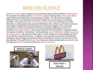 The mise-en-scene used throughout this documentary helps reinforce different topics/themes.
For example: the medical experts code of attire is smart clothing with a white jacket which
could reinforce the importance and seriousness of health. This also shows the dangers
McDonald’s has on the individual as Spurlock’s weight has to constantly be tracked and
recorded. This could link to Blumler and Katz personal identity as individuals can relate
themselves to what position they associate themselves with. Another use of mise-en-scence is
that imagery of McDonald's fast food constantly reinforced throughout. This could have
relevance as it relates to the theme of fast food and obesity. Additionally, there is no
recognition of a target audience which could imply that the documentary is targeted towards
every group in America. Furthermore, the documentary is set in McDonald’s which is recognised
by a large audience and may have been used as a wider audience can acknowledge and travel
to the setting to purchase the food. In addition, the props that are used such as McDonald's
packaging, cups and happy meal boxes reinforce brand identity which is the main focus of the
documentary. This could link to Propp theory (hero and villain) as McDonald’s are the villain by
providing and marketing the food whilst the narrator is the hero.
Medical expert
Fast Food v
obesity
 