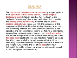 The narration of the documentary is narrated by Morgan Spurlock
from behind and in front of the camera. The non-diegetic
background music is heavily based on fast food such as the
‘McDonald’ theme song’ that is sang by children. This is used in
the opening of the documentary. Moreover, the use of non-
diegetic classical music juxtaposes with the seriousness of the
operation as this is something that needs to be taken of seriously
and effectively however, this could symbolise the mood of the
operation and how the medical experts are feeling as the medical
experts have to operate on the issue more as health and weight
has became a major issue within America. Additionally, the use of
fast pace music could reinforce that Fast Food needs to be served
fast which could symbolise the quick process that fast food is
destroying the human body and has significance effects on health
and weight. Furthermore, the use of vox pops shows how
influential the public opinions are within the documentary which
is used throughout the documentary.
 