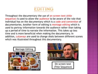 Throughout the documentary the use of on screen text (title
sequence) is used to allow the audience to be aware of the role that
individual has on the documentary which is a code and convention of
documentaries. Another form of editing is montage editing which is
used to portray information towards the audience rather than taking
up a period of time to narrate the information. This takes up less
time and is more beneficial when making the documentary. In
addition, cutaways are used to change shots between different scenes
which was illustrated throughout this documentary.
Montage Editing
On screen text
(Title Sequence)
 