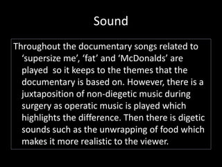 Sound 
Throughout the documentary songs related to 
‘supersize me’, ‘fat’ and ‘McDonalds’ are 
played so it keeps to the themes that the 
documentary is based on. However, there is a 
juxtaposition of non-diegetic music during 
surgery as operatic music is played which 
highlights the difference. Then there is digetic 
sounds such as the unwrapping of food which 
makes it more realistic to the viewer. 
 