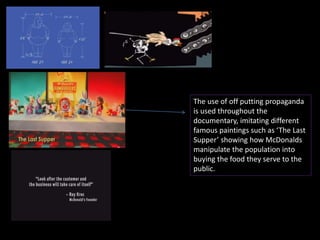 The use of off putting propaganda 
is used throughout the 
documentary, imitating different 
famous paintings such as ‘The Last 
Supper’ showing how McDonalds 
manipulate the population into 
buying the food they serve to the 
public. 
