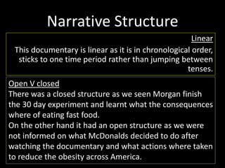 Narrative Structure 
Linear 
This documentary is linear as it is in chronological order, 
sticks to one time period rather than jumping between 
tenses. 
Open V closed 
There was a closed structure as we seen Morgan finish 
the 30 day experiment and learnt what the consequences 
where of eating fast food. 
On the other hand it had an open structure as we were 
not informed on what McDonalds decided to do after 
watching the documentary and what actions where taken 
to reduce the obesity across America. 
 
