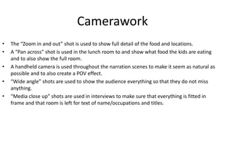 Camerawork
• The “Zoom in and out” shot is used to show full detail of the food and locations.
• A “Pan across” shot is used in the lunch room to and show what food the kids are eating
and to also show the full room.
• A handheld camera is used throughout the narration scenes to make it seem as natural as
possible and to also create a POV effect.
• “Wide angle” shots are used to show the audience everything so that they do not miss
anything.
• “Media close up” shots are used in interviews to make sure that everything is fitted in
frame and that room is left for text of name/occupations and titles.
 