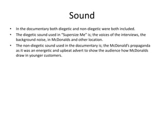 Sound
• In the documentary both diegetic and non-diegetic were both included.
• The diegetic sound used in “Supersize Me” is; the voices of the interviews, the
background noise, in McDonalds and other location.
• The non-diegetic sound used in the documentary is; the McDonald’s propaganda
as it was an energetic and upbeat advert to show the audience how McDonalds
draw in younger customers.
 