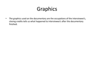 Graphics
• The graphics used on the documentary are the occupations of the interviewee’s,
closing credits tells us what happened to interviewee’s after the documentary
finished.
 