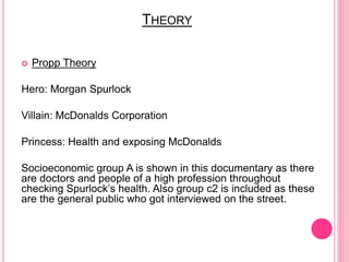 THEORY
 Propp Theory
Hero: Morgan Spurlock
Villain: McDonalds Corporation
Princess: Health and exposing McDonalds
Socioeconomic group A is shown in this documentary as there
are doctors and people of a high profession throughout
checking Spurlock’s health. Also group c2 is included as these
are the general public who got interviewed on the street.
 