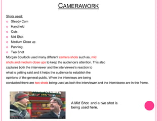 CAMERAWORK
Shots used:
 Steady Cam
 Handheld
 Cuts
 Mid Shot
 Medium Close up
 Panning
 Two Shot
Morgan Spurlock used many different camera shots such as, mid
shots and medium close ups to keep the audience’s attention. This also
captures both the interviewer and the interviewee’s reaction to
what is getting said and it helps the audience to establish the
opinions of the general public. When the interviews are being
conducted there are two shots being used as both the interviewer and the interviewee are in the frame.
A Mid Shot and a two shot is
being used here.
 