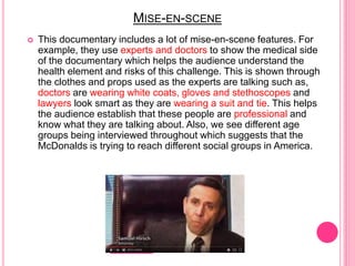 MISE-EN-SCENE
 This documentary includes a lot of mise-en-scene features. For
example, they use experts and doctors to show the medical side
of the documentary which helps the audience understand the
health element and risks of this challenge. This is shown through
the clothes and props used as the experts are talking such as,
doctors are wearing white coats, gloves and stethoscopes and
lawyers look smart as they are wearing a suit and tie. This helps
the audience establish that these people are professional and
know what they are talking about. Also, we see different age
groups being interviewed throughout which suggests that the
McDonalds is trying to reach different social groups in America.
 
