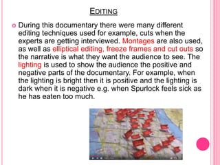 EDITING
 During this documentary there were many different
editing techniques used for example, cuts when the
experts are getting interviewed. Montages are also used,
as well as elliptical editing, freeze frames and cut outs so
the narrative is what they want the audience to see. The
lighting is used to show the audience the positive and
negative parts of the documentary. For example, when
the lighting is bright then it is positive and the lighting is
dark when it is negative e.g. when Spurlock feels sick as
he has eaten too much.
 