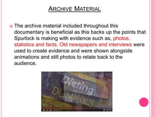 ARCHIVE MATERIAL
 The archive material included throughout this
documentary is beneficial as this backs up the points that
Spurlock is making with evidence such as, photos,
statistics and facts. Old newspapers and interviews were
used to create evidence and were shown alongside
animations and still photos to relate back to the
audience.
 