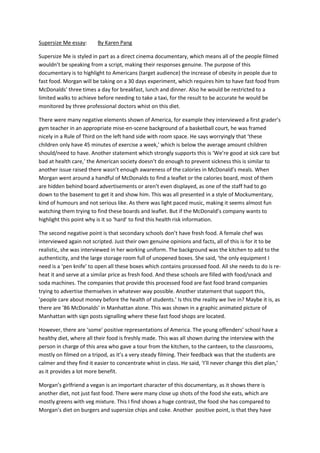 Supersize Me essay:       By Karen Pang

Supersize Me is styled in part as a direct cinema documentary, which means all of the people filmed
wouldn’t be speaking from a script, making their responses genuine. The purpose of this
documentary is to highlight to Americans (target audience) the increase of obesity in people due to
fast food. Morgan will be taking on a 30 days experiment, which requires him to have fast food from
McDonalds’ three times a day for breakfast, lunch and dinner. Also he would be restricted to a
limited walks to achieve before needing to take a taxi, for the result to be accurate he would be
monitored by three professional doctors whist on this diet.

There were many negative elements shown of America, for example they interviewed a first grader’s
gym teacher in an appropriate mise-en-scene background of a basketball court, he was framed
nicely in a Rule of Third on the left hand side with room space. He says worryingly that ‘these
children only have 45 minutes of exercise a week,’ which is below the average amount children
should/need to have. Another statement which strongly supports this is ‘We’re good at sick care but
bad at health care,’ the American society doesn’t do enough to prevent sickness this is similar to
another issue raised there wasn’t enough awareness of the calories in McDonald’s meals. When
Morgan went around a handful of McDonalds to find a leaflet or the calories board, most of them
are hidden behind board advertisements or aren’t even displayed, as one of the staff had to go
down to the basement to get it and show him. This was all presented in a style of Mockumentary,
kind of humours and not serious like. As there was light paced music, making it seems almost fun
watching them trying to find these boards and leaflet. But if the McDonald’s company wants to
highlight this point why is it so ‘hard’ to find this health risk information.

The second negative point is that secondary schools don’t have fresh food. A female chef was
interviewed again not scripted. Just their own genuine opinions and facts, all of this is for it to be
realistic, she was interviewed in her working uniform. The background was the kitchen to add to the
authenticity, and the large storage room full of unopened boxes. She said, ‘the only equipment I
need is a ‘pen knife’ to open all these boxes which contains processed food. All she needs to do is re-
heat it and serve at a similar price as fresh food. And these schools are filled with food/snack and
soda machines. The companies that provide this processed food are fast food brand companies
trying to advertise themselves in whatever way possible. Another statement that support this,
’people care about money before the health of students.’ Is this the reality we live in? Maybe it is, as
there are ’86 McDonalds’ in Manhattan alone. This was shown in a graphic animated picture of
Manhattan with sign posts signalling where these fast food shops are located.

However, there are ‘some’ positive representations of America. The young offenders’ school have a
healthy diet, where all their food is freshly made. This was all shown during the interview with the
person in charge of this area who gave a tour from the kitchen, to the canteen, to the classrooms,
mostly on filmed on a tripod, as it’s a very steady filming. Their feedback was that the students are
calmer and they find it easier to concentrate whist in class. He said, ‘I’ll never change this diet plan,’
as it provides a lot more benefit.

Morgan’s girlfriend a vegan is an important character of this documentary, as it shows there is
another diet, not just fast food. There were many close up shots of the food she eats, which are
mostly greens with veg mixture. This I find shows a huge contrast, the food she has compared to
Morgan’s diet on burgers and supersize chips and coke. Another positive point, is that they have
 