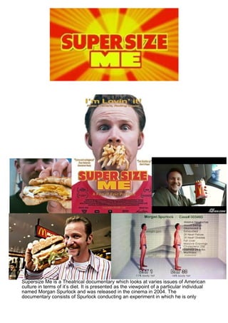 Using Supersize Me as a basis, identify the ways in which
 American Society is represented, both positively and negatively.
   In doing so, analyse the ways in which the producer utilises
  stylistic devices in order to create meaning for the audience.
Supersize Me is a Theatrical documentary which looks at varies issues of American
culture in terms of it’s diet. It is presented as the viewpoint of a particular individual
named Morgan Spurlock and was released in the cinema in 2004. The
documentary consists of Spurlock conducting an experiment in which he is only
 