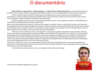 O documentário
          Super Size Me (br: Super Size Me - A dieta do palhaço / pt: Super Size Me - 30 dias de fast food) é um documentário americano
de 2004, escrito, produzido, dirigido e protagonizado por Morgan Spurlock, um cineasta independente dos Estados Unidos da América.
          No filme, Spurlock segue uma dieta de 30 dias (fevereiro de 2003) durante os quais sobrevive em sua totalidade com a
alimentação e a compra de artigos exclusivamente do McDonald's. O filme documenta os efeitos que tem este estilo de vida na saúde
física e psicológica, e explora a influência das indústrias da comida rápida.
          Durante a gravação, Spurlock comia nos restaurantes McDonald's três vezes ao dia, chegando a consumir em média 5000 kcal (o
equivalente de 6,26 Big Macs) por dia durante o experimento.
Antes do início deste experimento, Spurlock, comia uma dieta variada. Era saudavel e magro, e media 188 cm de altura com um peso de
84,1 kg. Depois de trinta dias, obteve um ganho de 11,1 kg, uns 13% de aumento da massa corporal deixando seu índice de massa corporal
em 23,2 (dentro da faixa "saudável" 19-25) a 27 ("sobrepeso"). Também experimentou mudanças de humor, disfunção sexual, e dano ao
fígado. Spurlock precisou quatorze meses para perder o peso que havia ganhado.
          O fator que motivou Spurlock para fazer a investigação foi a crescente propagação da obesidade em todo os Estados Unidos da
América, que o diretor do serviço público de saúde dos Estados Unidos da América tinha declarado como "epidemia", e a correspondente
demanda judicial contra o McDonald's em nome de duas meninas com sobrepeso, que alegaram que se converteram em obesas como
resultado de comer alimentos do McDonald's. Spurlock disse que apesar do processo contra McDonald's ter falhado, grande parte da
mesma crítica contra as companias de tabaco se aplica as franquias de comida rápida. Embora se podia argumentar que a comida rápida,
ainda seja psicologicamente viciante, não é tão viciante como nicotina.
O filme foca o Mc Donald's como um dos representantes da indústria alimentar estadounidense, que criou tamanhos exagerados de
porções e que, sempre que possível, induz ao consumo de mais e maiores porções, fazendo com que a população consuma muito além do
necessário para uma alimentação saudável.
          O documentário foi nomeado para um Oscar na categoria de melhor documentário longa.




Fonte: http://pt.wikipedia.org/wiki/Super_Size_Me
 
