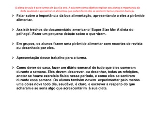 O plano de aula é para turmas de 1o a 5o ano. A aula tem como objetivo explicar aos alunos a importância da
       dieta saudável e apresentar os alimentos que podem fazer eles se sentirem bem e prevenir doenças.
 Falar sobre a importância da boa alimentação, apresentando a eles a pirâmide
  alimentar.

 Assistir trechos do documentário americano ‘Super Size Me- A dieta do
  palhaço’. Fazer um pequeno debate sobre o que viram.

 Em grupos, os alunos fazem uma pirâmide alimentar com recortes de revista
  ou desenhada por eles.

 Apresentação desse trabalho para a turma.

 Como dever de casa, fazer um diário semanal de tudo que eles comeram
  durante a semana. Eles devem descrever, ou desenhar, todas as refeições,
  anotar se houve exercício físico nesse período, e como eles se sentiram
  durante essa semana. Os alunos também devem experimentar pelo menos
  uma coisa nova todo dia, saudável, é claro, e escrever a respeito do que
  acharam e se seria algo que acrescentarim à sua dieta.
 