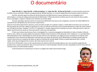 O documentário
          Super Size Me (br: Super Size Me - A dieta do palhaço / pt: Super Size Me - 30 dias de fast food) é um documentário americano
de 2004, escrito, produzido, dirigido e protagonizado por Morgan Spurlock, um cineasta independente dos Estados Unidos da América.
          No filme, Spurlock segue uma dieta de 30 dias (fevereiro de 2003) durante os quais sobrevive em sua totalidade com a
alimentação e a compra de artigos exclusivamente do McDonald's. O filme documenta os efeitos que tem este estilo de vida na saúde
física e psicológica, e explora a influência das indústrias da comida rápida.
          Durante a gravação, Spurlock comia nos restaurantes McDonald's três vezes ao dia, chegando a consumir em média 5000 kcal (o
equivalente de 6,26 Big Macs) por dia durante o experimento.
Antes do início deste experimento, Spurlock, comia uma dieta variada. Era saudavel e magro, e media 188 cm de altura com um peso de
84,1 kg. Depois de trinta dias, obteve um ganho de 11,1 kg, uns 13% de aumento da massa corporal deixando seu índice de massa corporal
em 23,2 (dentro da faixa "saudável" 19-25) a 27 ("sobrepeso"). Também experimentou mudanças de humor, disfunção sexual, e dano ao
fígado. Spurlock precisou quatorze meses para perder o peso que havia ganhado.
          O fator que motivou Spurlock para fazer a investigação foi a crescente propagação da obesidade em todo os Estados Unidos da
América, que o diretor do serviço público de saúde dos Estados Unidos da América tinha declarado como "epidemia", e a correspondente
demanda judicial contra o McDonald's em nome de duas meninas com sobrepeso, que alegaram que se converteram em obesas como
resultado de comer alimentos do McDonald's. Spurlock disse que apesar do processo contra McDonald's ter falhado, grande parte da
mesma crítica contra as companias de tabaco se aplica as franquias de comida rápida. Embora se podia argumentar que a comida
rápida, ainda seja psicologicamente viciante, não é tão viciante como nicotina.
O filme foca o Mc Donald's como um dos representantes da indústria alimentar estadounidense, que criou tamanhos exagerados de
porções e que, sempre que possível, induz ao consumo de mais e maiores porções, fazendo com que a população consuma muito além do
necessário para uma alimentação saudável.
          O documentário foi nomeado para um Oscar na categoria de melhor documentário longa.




Fonte: http://pt.wikipedia.org/wiki/Super_Size_Me
 
