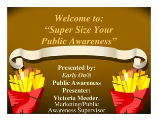 Welcome to:
 “Super Size Your
Public Awareness”

   Presented by:
     Early On®
  Public Awareness
     Presenter:
  Victoria Meeder,
  Marketing/Public
 Awareness Supervisor
 