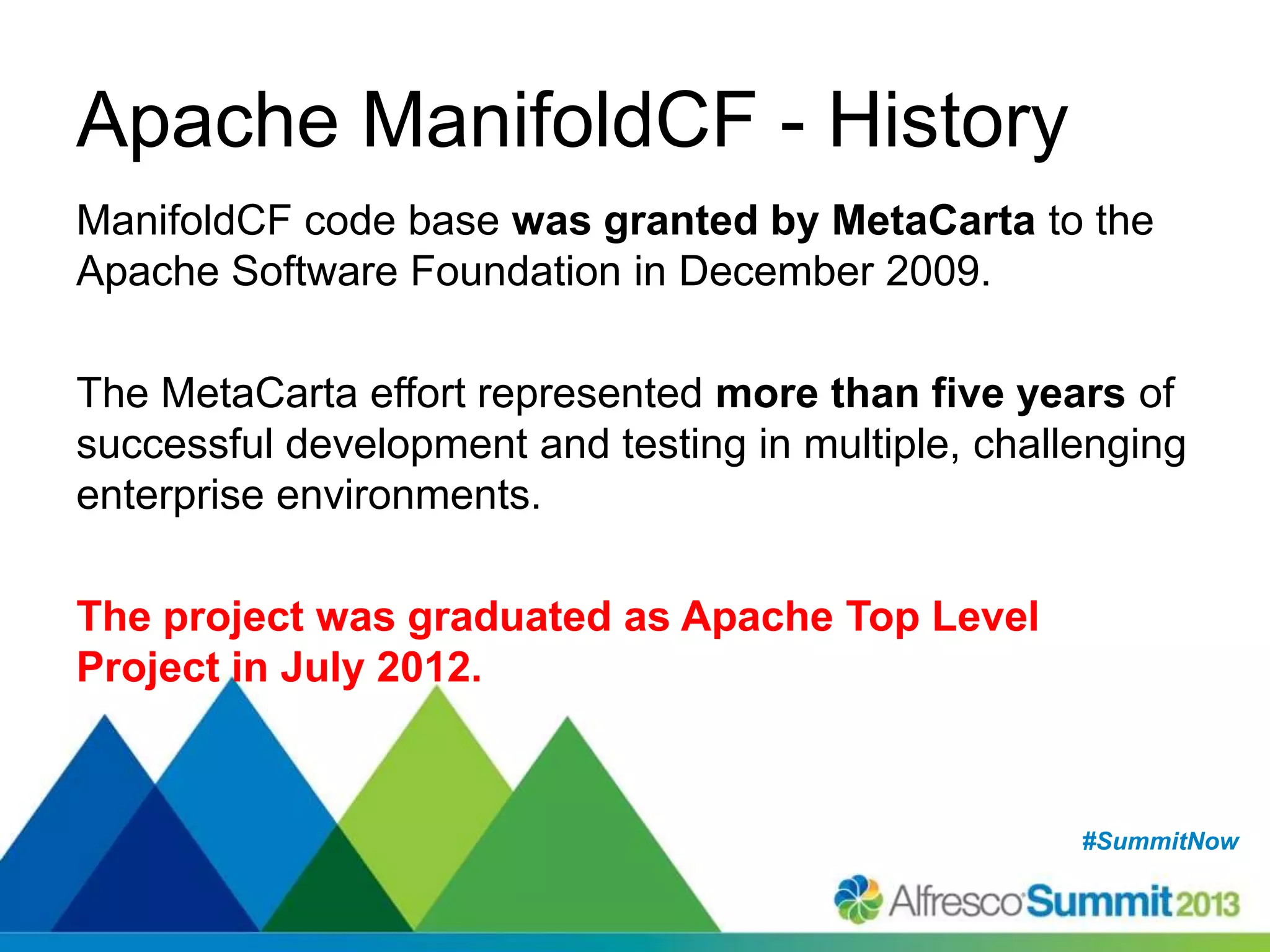 #SummitNow#SummitNow
Apache ManifoldCF - History
ManifoldCF code base was granted by MetaCarta to the
Apache Software Foundation in December 2009.
The MetaCarta effort represented more than five years of
successful development and testing in multiple, challenging
enterprise environments.
The project was graduated as Apache Top Level
Project in July 2012.
 