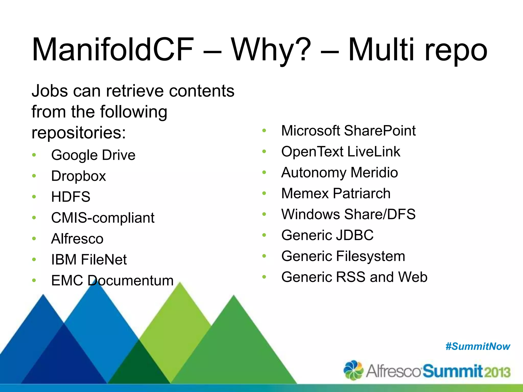 #SummitNow#SummitNow
ManifoldCF – Why? – Multi repo
Jobs can retrieve contents
from the following
repositories:
• Google Drive
• Dropbox
• HDFS
• CMIS-compliant
• Alfresco
• IBM FileNet
• EMC Documentum
• Microsoft SharePoint
• OpenText LiveLink
• Autonomy Meridio
• Memex Patriarch
• Windows Share/DFS
• Generic JDBC
• Generic Filesystem
• Generic RSS and Web
 
