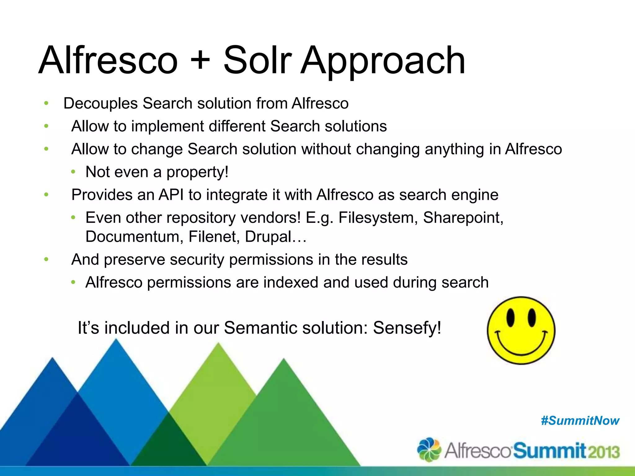 #SummitNow#SummitNow
Alfresco + Solr Approach
• Decouples Search solution from Alfresco
• Allow to implement different Search solutions
• Allow to change Search solution without changing anything in Alfresco
• Not even a property!
• Provides an API to integrate it with Alfresco as search engine
• Even other repository vendors! E.g. Filesystem, Sharepoint,
Documentum, Filenet, Drupal…
• And preserve security permissions in the results
• Alfresco permissions are indexed and used during search
It’s included in our Semantic solution: Sensefy!
 