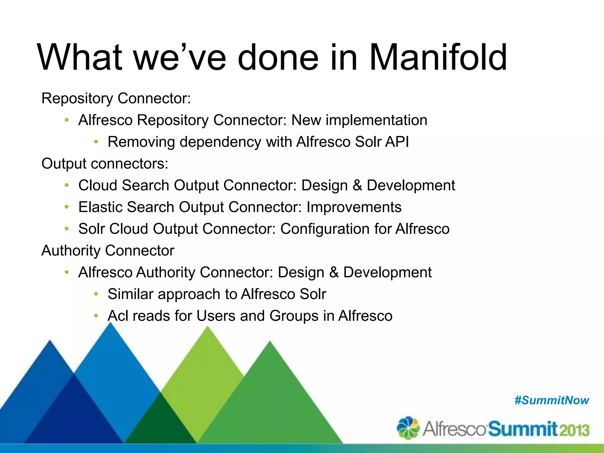 #SummitNow#SummitNow
What we’ve done in Manifold
Repository Connector:
• Alfresco Repository Connector: New implementation
• Removing dependency with Alfresco Solr API
Output connectors:
• Cloud Search Output Connector: Design & Development
• Elastic Search Output Connector: Improvements
• Solr Cloud Output Connector: Configuration for Alfresco
Authority Connector
• Alfresco Authority Connector: Design & Development
• Similar approach to Alfresco Solr
• Acl reads for Users and Groups in Alfresco
 