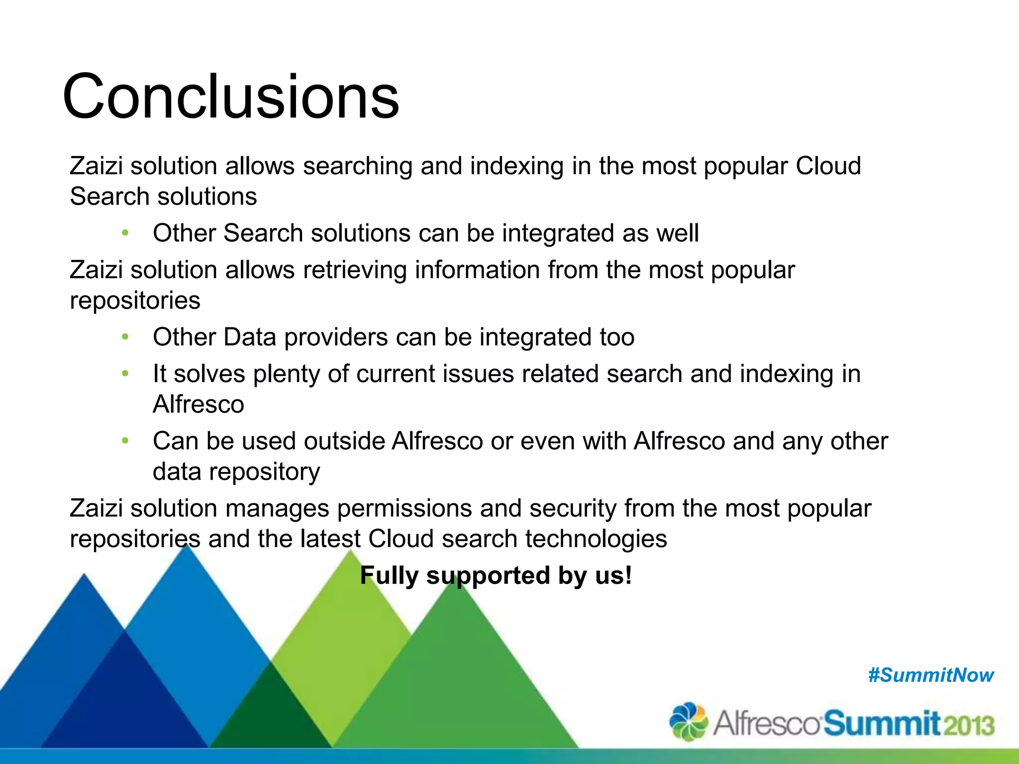#SummitNow#SummitNow
Conclusions
Zaizi solution allows searching and indexing in the most popular Cloud
Search solutions
• Other Search solutions can be integrated as well
Zaizi solution allows retrieving information from the most popular
repositories
• Other Data providers can be integrated too
• It solves plenty of current issues related search and indexing in
Alfresco
• Can be used outside Alfresco or even with Alfresco and any other
data repository
Zaizi solution manages permissions and security from the most popular
repositories and the latest Cloud search technologies
Fully supported by us!
 