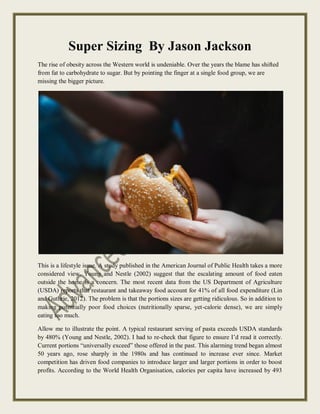 Super Sizing By Jason Jackson
The rise of obesity across the Western world is undeniable. Over the years the blame has shifted
from fat to carbohydrate to sugar. But by pointing the finger at a single food group, we are
missing the bigger picture.
This is a lifestyle issue. A study published in the American Journal of Public Health takes a more
considered view. Young and Nestle (2002) suggest that the escalating amount of food eaten
outside the home is a concern. The most recent data from the US Department of Agriculture
(USDA) reports that restaurant and takeaway food account for 41% of all food expenditure (Lin
and Guthrie, 2012). The problem is that the portions sizes are getting ridiculous. So in addition to
making potentially poor food choices (nutritionally sparse, yet-calorie dense), we are simply
eating too much.
Allow me to illustrate the point. A typical restaurant serving of pasta exceeds USDA standards
by 480% (Young and Nestle, 2002). I had to re-check that figure to ensure I’d read it correctly.
Current portions “universally exceed” those offered in the past. This alarming trend began almost
50 years ago, rose sharply in the 1980s and has continued to increase ever since. Market
competition has driven food companies to introduce larger and larger portions in order to boost
profits. According to the World Health Organisation, calories per capita have increased by 493
 