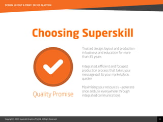 Copyright © 2015 Superskill Graphics Pte Ltd. All Right Reserved.
DESIGN, LAYOUT & PRINT. SEE US IN ACTION
11
Choosing Superskill
Trusted design, layout and production
in business and education for more
than 35 years
Integrated, eﬃcient and focused
production process that takes your
message out to your marketplace,
quicker
Maximising your resources – generate
once and use everywhere through
integrated communicationsQuality Promise
 