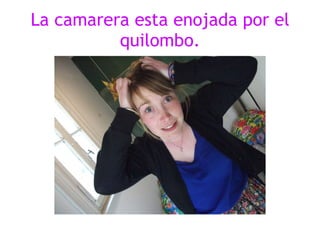 La camarera esta enojada por el quilombo. 