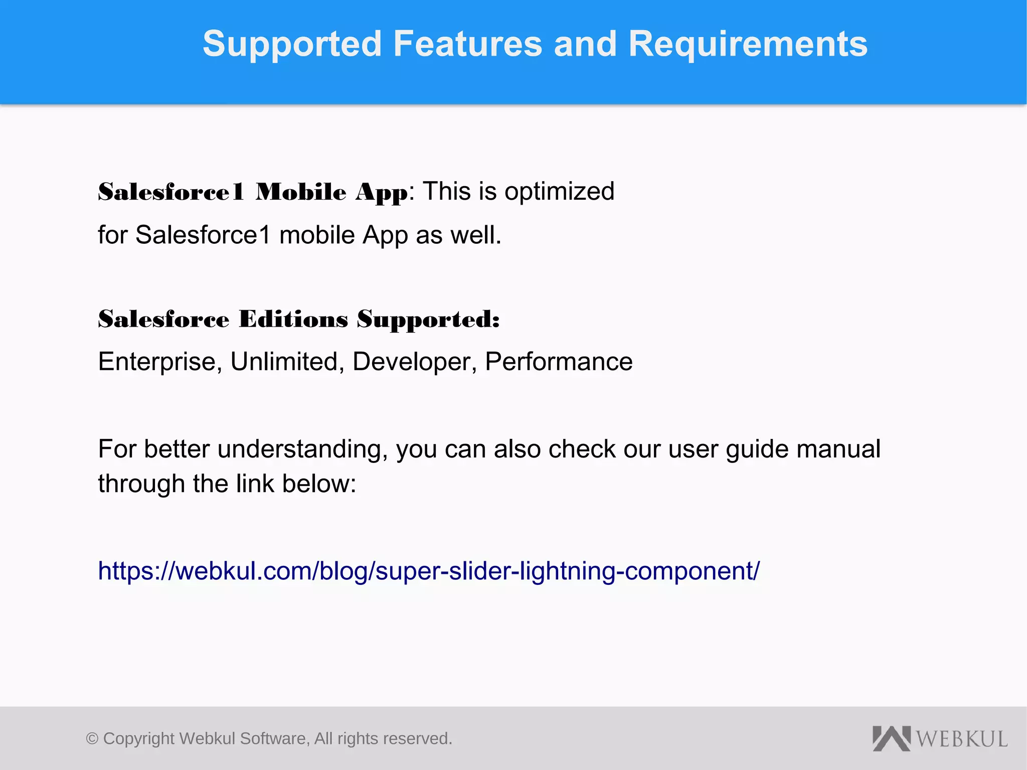 © Copyright Webkul Software, All rights reserved.
Supported Features and Requirements
Salesforce1 Mobile App: This is optimized
for Salesforce1 mobile App as well.
Salesforce Editions Supported:
Enterprise, Unlimited, Developer, Performance
For better understanding, you can also check our user guide manual
through the link below:
https://webkul.com/blog/super-slider-lightning-component/
 