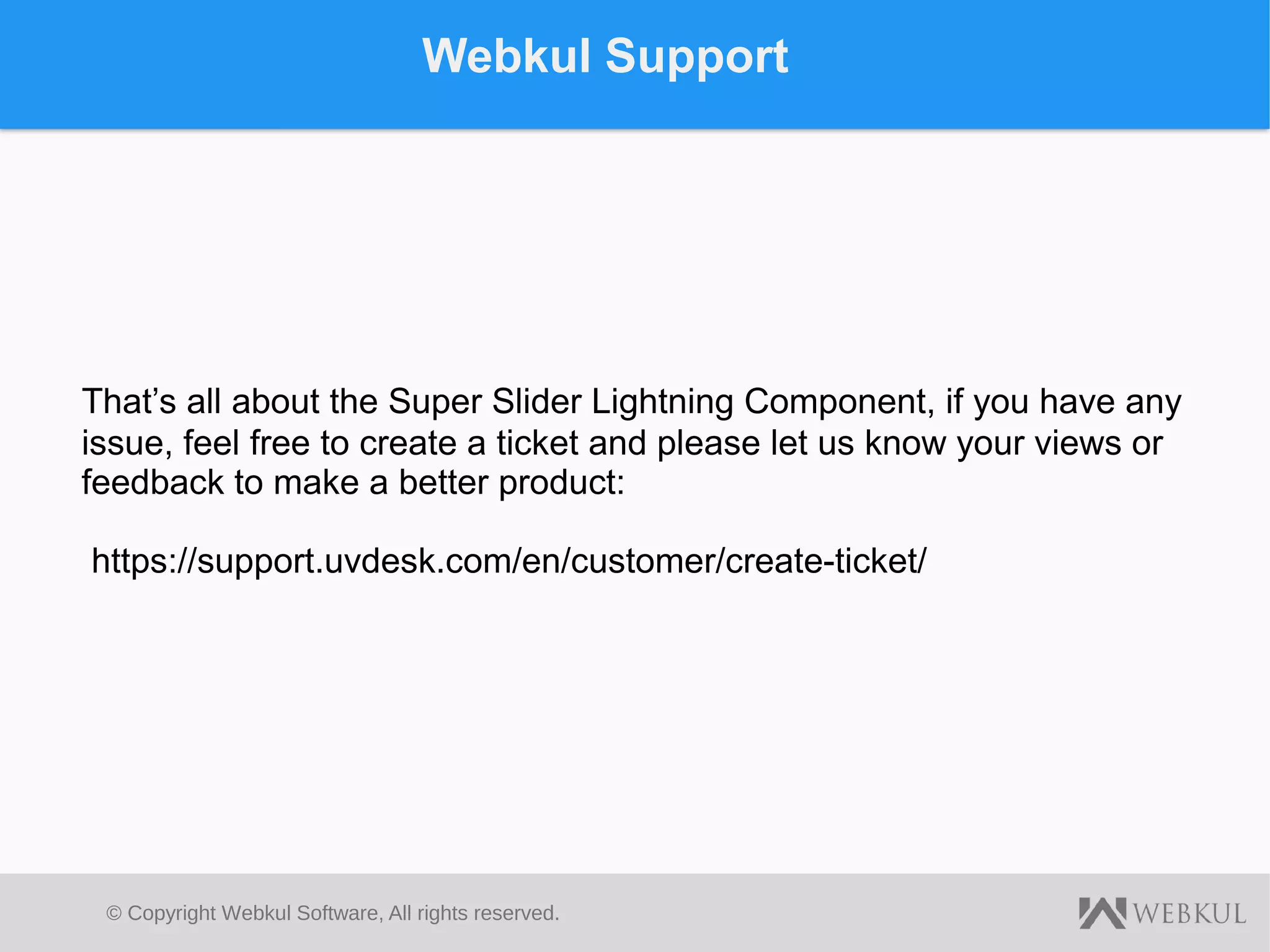 © Copyright Webkul Software, All rights reserved.
Webkul Support
That’s all about the Super Slider Lightning Component, if you have any
issue, feel free to create a ticket and please let us know your views or
feedback to make a better product:
https://support.uvdesk.com/en/customer/create-ticket/
 