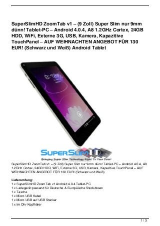 SuperSlimHD ZoomTab v1 – (9 Zoll) Super Slim nur 9mm
dünn! Tablet-PC – Android 4.0.4, A8 1.2GHz Cortex, 24GB
HDD, WiFi, Externe 3G, USB, Kamera, Kapazitive
TouchPanel – AUF WEIHNACHTEN ANGEBOT FÜR 130
EUR! (Schwarz und Weiß) Android Tablet




SuperSlimHD ZoomTab v1 – (9 Zoll) Super Slim nur 9mm dünn! Tablet-PC – Android 4.0.4, A8
1.2GHz Cortex, 24GB HDD, WiFi, Externe 3G, USB, Kamera, Kapazitive TouchPanel – AUF
WEIHNACHTEN ANGEBOT FÜR 130 EUR! (Schwarz und Weiß)

Lieferumfang:
1 x SuperSlimHD ZoomTab v1 Android 4.0.4 Tablet-PC
1 x Ladegerät passend für Deutsche & Europäische Steckdosen
1 x Tasche
1 x Micro USB Kabel
1 x Micro USB auf USB Stecker
1 x Im Ohr Kopfhörer



                                                                                   1/3
 