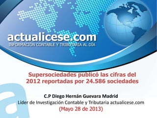 Supersociedades publicó las cifras del
2012 reportadas por 24.586 sociedades
C.P Diego Hernán Guevara Madrid
Líder de Investigación Contable y Tributaria actualicese.com
(Mayo 28 de 2013)
 