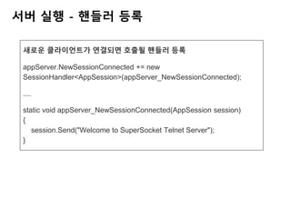 서버 실행 - 핸들러 등록
새로운 클라이언트가 연결되면 호출될 핸들러 등록
appServer.NewSessionConnected += new
SessionHandler<AppSession>(appServer_NewSessionConnected);
....
static void appServer_NewSessionConnected(AppSession session)
{
session.Send("Welcome to SuperSocket Telnet Server");
}
 