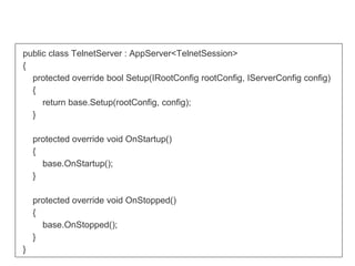 public class TelnetServer : AppServer<TelnetSession>
{
protected override bool Setup(IRootConfig rootConfig, IServerConfig config)
{
return base.Setup(rootConfig, config);
}
protected override void OnStartup()
{
base.OnStartup();
}
protected override void OnStopped()
{
base.OnStopped();
}
}
 