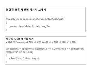 연결된 모든 세션에 메시지 보내기
foreach(var session in appServer.GetAllSessions())
{
session.Send(data, 0, data.Length);
}
자작용 Key로 세션들 찾기
- 아래의 CompanyId 처럼 새로운 Key를 사용하여 검색이 가능하다.
var sessions = appServer.GetSessions(s => s.CompanyId == companyId);
foreach(var s in sessions)
{
s.Send(data, 0, data.Length);
}
 