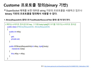 Custome 프로토콜 정의(binary 기반)
• SuperSocket 예제를 보면 대부분 string 기반의 프로토콜을 사용하고 있으나
binary 기반의 프로토콜을 정의해서 사용할 수 있다.
1. BinaryRequestInfo 클래스와 FixedHeaderReceuveFilter 클래스를 재 정의 한다.
// 헤더는 4 바이트 정수값으로 key, 그 다음 body byte[]의 크기를 가리키는 4 바이트 정수값
public class EFBinaryRequestInfo : BinaryRequestInfo
{
public int nKey
{
get;
private set;
}
public EFBinaryRequestInfo(int nKey, byte[] body)
: base(null, body)
{
this.nKey = nKey;
}
}
참조: http://www.gamecodi.com/board/zboard.php?id=GAMECODI_Talkdev&no=1981
 