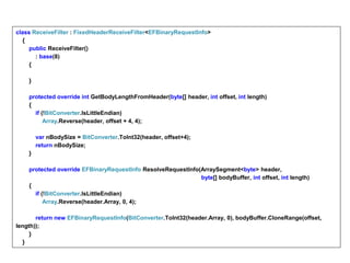 class ReceiveFilter : FixedHeaderReceiveFilter<EFBinaryRequestInfo>
{
public ReceiveFilter()
: base(8)
{
}
protected override int GetBodyLengthFromHeader(byte[] header, int offset, int length)
{
if (!BitConverter.IsLittleEndian)
Array.Reverse(header, offset + 4, 4);
var nBodySize = BitConverter.ToInt32(header, offset+4);
return nBodySize;
}
protected override EFBinaryRequestInfo ResolveRequestInfo(ArraySegment<byte> header,
byte[] bodyBuffer, int offset, int length)
{
if (!BitConverter.IsLittleEndian)
Array.Reverse(header.Array, 0, 4);
return new EFBinaryRequestInfo(BitConverter.ToInt32(header.Array, 0), bodyBuffer.CloneRange(offset,
length));
}
}
 