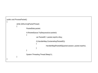public void ProcessPacket()
{
while (IsRunningPacketThread)
{
PacketData packet;
if (PacketQueue.TryDequeue(out packet))
{
var PacketID = packet.reqInfo.nKey;
if (HandlerMap.ContainsKey(PacketID))
{
HandlerMap[PacketID](packet.session, packet.reqInfo);
}
}
System.Threading.Thread.Sleep(1);
}
}
 
