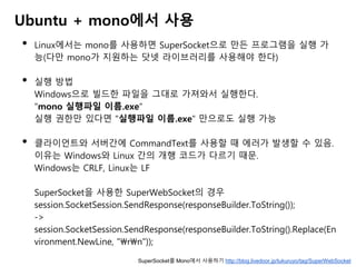 Ubuntu + mono에서 사용
• Linux에서는 mono를 사용하면 SuperSocket으로 만든 프로그램을 실행 가
능(다만 mono가 지원하는 닷넷 라이브러리를 사용해야 한다)
• 실행 방법
Windows으로 빌드한 파일을 그대로 가져와서 실행한다.
"mono 실행파일 이름.exe"
실행 권한만 있다면 "실행파일 이름.exe" 만으로도 실행 가능
• 클라이언트와 서버간에 CommandText를 사용할 때 에러가 발생할 수 있음.
이유는 Windows와 Linux 간의 개행 코드가 다르기 때문.
Windows는 CRLF, Linux는 LF
SuperSocket을 사용한 SuperWebSocket의 경우
session.SocketSession.SendResponse(responseBuilder.ToString());
->
session.SocketSession.SendResponse(responseBuilder.ToString().Replace(En
vironment.NewLine, "rn"));
SuperSocket를 Mono에서 사용하기 http://blog.livedoor.jp/tukuruyo/tag/SuperWebSocket
 
