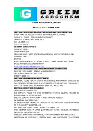 GREEN AGROCHEM CO.,LIMITED
MATERIAL SAFETY DATA SHEET
SECTION 1-CHEMICAL PRODUCT AND COMPANY IDENTIFICATION
TRADE NAME OF PRODUCT: SUPER SODIUM LIGNOSULFONATE
SYNONYM: SUPER SODIUM LIGNOSULFONATE
CHEMICAL FORMULA:NOT AVAILABLE
CAS NO.8061-51-6
DATE:20230629
CONTACT INFORMATION
MANUFACTURER:
GREEN AGROCHEM
ADDRESS:SOUTH WEST STATION ROAD,FENGTAI DISTRICT,BEIJING,CHINA
ZIP CODE:100072
BRANCH
ADDRESS.WESTXINLUO ST. HIGH-TECH DIST, JINAN, SHANDONG ,CHINA.
EMAIL:INFO@GREENAGROCHEM.COM
HTTP://WWW.GREENAGROCHEM.COM
SECTION 2-COMPOSITION INFORMATION ON INGREDIENTS
COMMON NAME SUPER SODIUM LIGNOSULFONATE
CAS NUMBER GENERIC: 8061‐51-6
SPECIFIC 8061‐51-6
SECTION 3-HAZARDS IDENTIFICATION
POTENTIAL ACUTE HEALTH EFFECTS:NO SPECIFIC INFORMATION AVAILABLE IN
OUR DATABANK REGARDING THE ACUTE EFFECT OF THIS MATERIAL FOR HUMANS.
ROUTE OF ENTRY: EYES, INHALATION, SKIN AND INGESTION
SECTION 4-FIRST AID MEASURES
DESCRIPTION OF FIRST AID
EYE CONTACT: RINSE THE EYES IMMEDIATELY DURING SEVERAL MINUTES IN
RUNNING WATER, WIDENING THE
EYELIDS. CONSULT A PHYSICIAN IF THE SYMPTOMS PERSIST.
INHALATION: NOT APPLICABLE.
INGESTION: RINSE THE MOUTH ABUNDANTLY AND DRINK WATER IN PROPORTION
TO THE QUANTITY INGESTED. DO
NOT MAKE THE SUBJECT VOMIT. CONSULT A PHYSICIAN.
SKIN CONTACT: WASH IN LARGE QUANTITIES OF WATER. CONSULT A PHYSICIAN
IN CASE OF EXTENDED CONTACT
PRINCIPAL SYMPTOMS AND EFFECTS, ACUTE AND LATENT: NOT APPLICABLE
INDICATION OF IMMEDIATE MEDICAL CARE AND PARTICULAR TREATMENTS
 